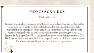 MONOSACÁRIDOS
Los monosacáridos o azúcares simples son las unidades básicas de las cuales
se componen el resto de HC. Están formados por una única molécula.
Generalmente presentan sabor dulce. Los monosacáridos se diferencian
según: Longitud de la cadena carbonada (triosas, tetrosas, pentosas…).
Presencia de grupo aldehído o cetona (aldosa o cetosa). Estereoisomería (L o
D). Algunos de los monosacáridos de mayor interés nutricional presentes en
los alimentos son: la glucosa, la fructosa y la galactosa.
C a r b o h i d r a t o s
 