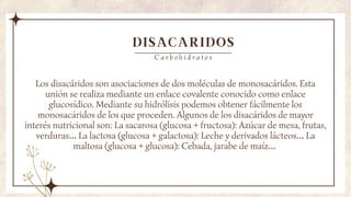 DISACARIDOS
Los disacáridos son asociaciones de dos moléculas de monosacáridos. Esta
unión se realiza mediante un enlace covalente conocido como enlace
glucosídico. Mediante su hidrólisis podemos obtener fácilmente los
monosacáridos de los que proceden. Algunos de los disacáridos de mayor
interés nutricional son: La sacarosa (glucosa + fructosa): Azúcar de mesa, frutas,
verduras… La lactosa (glucosa + galactosa): Leche y derivados lácteos… La
maltosa (glucosa + glucosa): Cebada, jarabe de maíz…
C a r b o h i d r a t o s
 