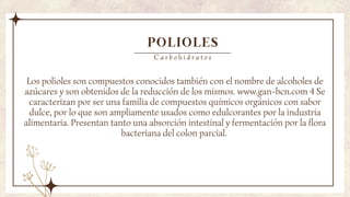 POLIOLES
Los polioles son compuestos conocidos también con el nombre de alcoholes de
azúcares y son obtenidos de la reducción de los mismos. www.gan-bcn.com 4 Se
caracterizan por ser una familia de compuestos químicos orgánicos con sabor
dulce, por lo que son ampliamente usados como edulcorantes por la industria
alimentaria. Presentan tanto una absorción intestinal y fermentación por la flora
bacteriana del colon parcial.
C a r b o h i d r a t o s
 