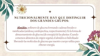 Almidón, polímero de glucosa formando cadenas lineales o
ramificadas (amilosa y amilopectina, respectivamente). Es la forma de
almacenamiento de glucosa (de energía) de las plantas. Cuando
comemos alimentos de origen vegetal, el almidón es hidrolizado
liberando las moléculas de glucosa que nuestro cuerpo utiliza para
obtener energía.
NUTRICIONALMENTE HAY QUE DISTINGUIR
DOS GRANDES GRUPOS:
 