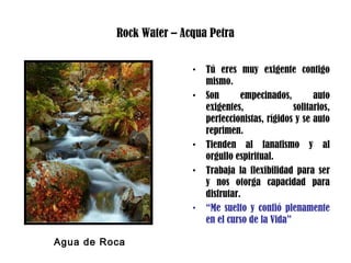 Rock Water – Acqua Petra
• Tú eres muy exigente contigo
mismo.
• Son empecinados, auto
exigentes, solitarios,
perfeccionistas, rígidos y se auto
reprimen.
• Tienden al fanatismo y al
orgullo espiritual.
• Trabaja la flexibilidad para ser
y nos otorga capacidad para
disfrutar.
• “Me suelto y confió plenamente
en el curso de la Vida”
Agua de Roca
 