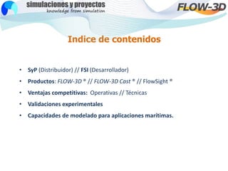 Indice de contenidos
• SyP (Distribuidor) // FSI (Desarrollador)
• Productos: FLOW-3D ® // FLOW-3D Cast ® // FlowSight ®
•...