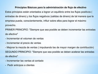 Principios Básicos para la administración de flujo de efectivo
Estos principios están orientados a lograr un equilibrio entre los flujos positivos (
entradas de dinero) y los flujos negativos (salidas de dinero) de tal manera que la
empresa pueda, conscientemente, influir sobre ellos para lograr el máximo
provecho.
PRIMER PRINCIPIO :"Siempre que sea posible se deben incrementar las entradas
de efectivo"
- Incrementar el volumen de ventas
- Incrementar el precio de ventas
- Mejorar la mezcla de ventas ( impulsando las de mayor margen de contribución)
SEGUNDO PRINCIPIO: "Siempre que sea posible se deben acelerar las entradas
de efectivo"
- Incrementar las ventas al contado
- Pedir anticipos a clientes
 
