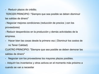 - Reducir plazos de crédito.
TERCER PRINCIPIO :"Siempre que sea posible se deben disminuir
las salidas de dinero"
- Negociar mejores condiciones (reducción de precios ) con los
proveedores)
- Reducir desperdicios en la producción y demás actividades de la
empresa.
- Hacer bien las cosas desde la primera vez ( Disminuir los costos de
no Tener Calidad)
CUATRO PRINCIPIO: "Siempre que sea posible se deben demorar las
salidas de dinero"
- Negociar con los proveedores los mayores plazos posibles.
- Adquirir los inventarios y otros activos en el momento más próximo a
cuando se van a necesitar
 