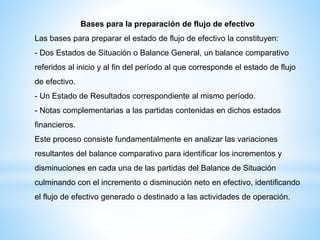 Bases para la preparación de flujo de efectivo
Las bases para preparar el estado de flujo de efectivo la constituyen:
- Dos Estados de Situación o Balance General, un balance comparativo
referidos al inicio y al fin del período al que corresponde el estado de flujo
de efectivo.
- Un Estado de Resultados correspondiente al mismo período.
- Notas complementarias a las partidas contenidas en dichos estados
financieros.
Este proceso consiste fundamentalmente en analizar las variaciones
resultantes del balance comparativo para identificar los incrementos y
disminuciones en cada una de las partidas del Balance de Situación
culminando con el incremento o disminución neto en efectivo, identificando
el flujo de efectivo generado o destinado a las actividades de operación.
 