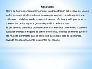 Conclusión
Como se ha mencionado anteriormente, la administración del efectivo es uno de
los temas de principal importancia en cualquier negocio, ya este requiere una
cuidadosa contabilización de las operaciones con efectivo, y así lograr tener un
buen control de los ingresos generado y salidos de la empresa.
Es por eso que uno de los procedimientos mas efectivos que se lleva a cabo en
cualquier empresa o negocio es el flujo de efectivo, teniendo en cuenta que este
nos muestra claramente cual es el efectivo que entra y sale de la empresa,
llevando así adecuadamente las cuantas del negocio.
 