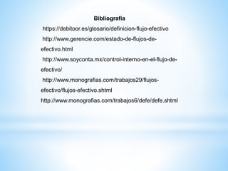 Bibliografía
https://debitoor.es/glosario/definicion-flujo-efectivo
http://www.gerencie.com/estado-de-flujos-de-
efectivo.html
http://www.soyconta.mx/control-interno-en-el-flujo-de-
efectivo/
http://www.monografias.com/trabajos29/flujos-
efectivo/flujos-efectivo.shtml
http://www.monografias.com/trabajos6/defe/defe.shtml
 