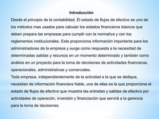 Introducción
Desde el principio de la contabilidad, El estado de flujos de efectivo es uno de
los métodos mas usados para calcular los estados financieros básicos que
deben prepara las empresas para cumplir con la normativa y con los
reglamentos institucionales. Este proporciona información importante para los
administradores de la empresa y surge como respuesta a la necesidad de
determinadas salidas y recursos en un momento determinado y también como
análisis en un proyecto para la toma de decisiones de actividades financieras,
operacionales, administrativas y comerciales.
Toda empresa, independientemente de la actividad a la que se dedique,
necesitan de información financiera fiable, una de ellas es la que proporciona el
estado de flujos de efectivo que muestra las entradas y salidas de efectivo por
actividades de operación, inversión y financiación que servirá a la gerencia
para la toma de decisiones.
 