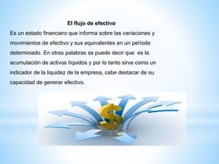 El flujo de efectivo
Es un estado financiero que informa sobre las variaciones y
movimientos de efectivo y sus equivalentes en un período
determinado. En otras palabras se puede decir que es la
acumulación de activos líquidos y por lo tanto sirve como un
indicador de la liquidez de la empresa, cabe destacar de su
capacidad de generar efectivo.
 