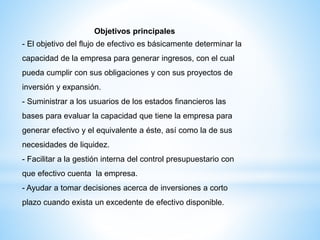 Objetivos principales
- El objetivo del flujo de efectivo es básicamente determinar la
capacidad de la empresa para generar ingresos, con el cual
pueda cumplir con sus obligaciones y con sus proyectos de
inversión y expansión.
- Suministrar a los usuarios de los estados financieros las
bases para evaluar la capacidad que tiene la empresa para
generar efectivo y el equivalente a éste, así como la de sus
necesidades de liquidez.
- Facilitar a la gestión interna del control presupuestario con
que efectivo cuenta la empresa.
- Ayudar a tomar decisiones acerca de inversiones a corto
plazo cuando exista un excedente de efectivo disponible.
 
