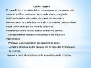 Control interno
El control interno es primordial en una empresa ya que nos permite
saber e identificar las transacciones de la misma, y según la
clasificación de las actividades, de operación, inversión y
financiamiento se puede determinar el impacto en las partidas y tener
bases consistentes para la toma de decisiones.
Implementar control interno del flujo de efectivo permite:
- Salvaguardar los recursos contra desperdicio, fraudes e
insuficiencias.
- Promover la contabilización adecuada de los datos.
- Juzgar la eficiencia de las operaciones en todas las divisiones de
la empresa.
- Alentar y medir el cumplimiento de las políticas de la empresa.
 