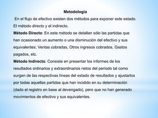 Metodología
En el flujo de efectivo existen dos métodos para exponer este estado.
El método directo y el indirecto.
Método Directo: En este método se detallan sólo las partidas que
han ocasionado un aumento o una disminución del efectivo y sus
equivalentes; Ventas cobradas, Otros ingresos cobrados, Gastos
pagados, etc.
Método Indirecto: Consiste en presentar los informes de los
resultados ordinarios y extraordinarios netos del período tal como
surgen de las respectivas líneas del estado de resultados y ajustarlos
por todas aquellas partidas que han incidido en su determinación
(dado el registro en base al devengado), pero que no han generado
movimientos de efectivo y sus equivalentes.
 