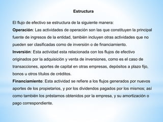 Estructura
El flujo de efectivo se estructura de la siguiente manera:
Operación: Las actividades de operación son las que constituyen la principal
fuente de ingresos de la entidad, también incluyen otras actividades que no
pueden ser clasificadas como de inversión o de financiamiento.
Inversión: Esta actividad esta relacionada con los flujos de efectivo
originados por la adquisición y venta de inversiones, como es el caso de
transacciones, aportes de capital en otras empresas, depósitos a plazo fijo,
bonos u otros títulos de créditos.
Financiamiento: Esta actividad se refiere a los flujos generados por nuevos
aportes de los propietarios, y por los dividendos pagados por los mismos; así
como también los préstamos obtenidos por la empresa, y su amortización o
pago correspondiente.
 