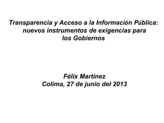 Transparencia y Acceso a la Información Pública:
nuevos instrumentos de exigencias para
los Gobiernos
Félix Martínez
Colima, 27 de junio del 2013
 