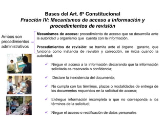 Bases del Art. 6º Constitucional
Fracción IV: Mecanismos de acceso a información y
procedimientos de revisión
Mecanismos de acceso: procedimiento de acceso que se desarrolla ante
la autoridad u organismo que cuenta con la información.
Procedimientos de revisión: se tramita ante el órgano garante, que
funciona como instancia de revisión y corrección, se inicia cuando la
autoridad:
 Niegue el acceso a la información declarando que la información
solicitada es reservada o confidencia;
 Declare la inexistencia del documento;
 No cumpla con los términos, plazos o modalidades de entrega de
los documentos requeridos en la solicitud de acceso;
 Entregue información incompleta o que no corresponda a los
términos de la solicitud;
 Niegue el acceso o rectificación de datos personales
Ambos son
procedimientos
administrativos
 