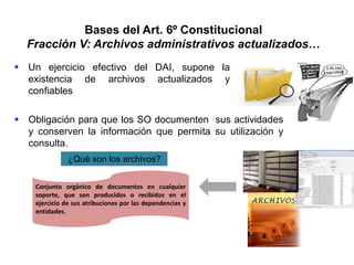 Bases del Art. 6º Constitucional
Fracción V: Archivos administrativos actualizados…
 Un ejercicio efectivo del DAI, supone la
existencia de archivos actualizados y
confiables
 Obligación para que los SO documenten sus actividades
y conserven la información que permita su utilización y
consulta.
¿Qué son los archivos?
Conjunto orgánico de documentos en cualquier
soporte, que son producidos o recibidos en el
ejercicio de sus atribuciones por las dependencias y
entidades.
 