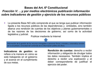 Bases del Art. 6º Constitucional
Fracción V: …y por medios electrónicos publicarán información
sobre indicadores de gestión y ejercicio de los recursos públicos
 La presente Base NO sólo comprende el que se tenga que publicar información
ligada a los recursos públicos de las dependencias y entidades, sino también
abarca una rendición de cuentas de los objetivos y planes gubernamentales o
de las razones de las decisiones de gobierno, así como de la actividad
legislativa y judicial.
Información de la gestión de los recursos entregados a personas físicas y morales y sistemática revisión
de la actualidad y veracidad del contenido de la información pública de oficio.
Publicar mediante la Internet
Indicadores de gestión: se
refiere a la manera en cómo se
está trabajando en el gobierno
y el avance en el cumplimiento
de sus metas.
Rendición de cuentas: derecho a recibir
información y obligación de divulgar todos
los datos necesarios. También implica el
derecho a recibir una explicación y el
deber correspondiente de justificar el
ejercicio del poder.
 