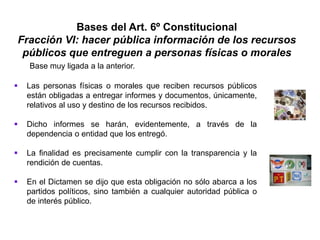 Bases del Art. 6º Constitucional
Fracción VI: hacer pública información de los recursos
públicos que entreguen a personas físicas o morales
 Las personas físicas o morales que reciben recursos públicos
están obligadas a entregar informes y documentos, únicamente,
relativos al uso y destino de los recursos recibidos.
 Dicho informes se harán, evidentemente, a través de la
dependencia o entidad que los entregó.
 La finalidad es precisamente cumplir con la transparencia y la
rendición de cuentas.
 En el Dictamen se dijo que esta obligación no sólo abarca a los
partidos políticos, sino también a cualquier autoridad pública o
de interés público.
Base muy ligada a la anterior.
 