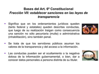 Bases del Art. 6º Constitucional
Fracción VII: establecer sanciones en las leyes de
transparencia
 Significa que en los ordenamientos jurídicos queden
(tanto federal y estatales) queden descritas conductas,
que luego de su realización traigan como consecuencia
una sanción no sólo pecuniaria (multa) o administrativa
(inhabilitación), sino también penal.
 Se trata de que los servidores públicos asuman los
valores de la transparencia y del acceso a la información.
 Las conductas pueden ser el ocultamiento o la negativa
dolosa de la información gubernamental, o bien, dar a
conocer datos personales a persona distinta de su titular.
 