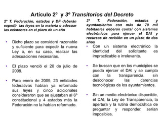 Artículo 2º y 3º Transitorios del Decreto
• Dicho plazo se consideró razonable
y suficiente para expedir la nueva
Ley o, en su caso, realizar las
adecuaciones necesarias.
• El plazo venció el 20 de julio de
2009.
• Para enero de 2009, 23 entidades
federativas habían ya reformado
sus leyes y cinco adicionales
consideraron que se ajustaban al 6º
constitucional y 4 estados más la
Federación no la habían reformado.
2º T. Federación, estados y DF deberán
expedir las leyes en la materia o adecuar
las existentes en el plazo de un año
• Con un sistema electrónico la
identidad del solicitante es
impracticable e irrelevante.
• Se buscan que en los municipios se
pueda ejercer el DAI y se cumpla
con la transparencia, sin
desconocer las carencias
tecnológicas de los ayuntamientos.
• Sin un medio electrónico disponible,
el DAI, la Ley de Transparencia, la
apertura y la rutina democrática de
preguntar y responder, serían
imposibles.
3º T. Federación, estados y
ayuntamientos con más de 70 mil
habitantes deberán contar con sistemas
electrónicos para ejercer el DAI y
recursos de revisión en un plazo de dos
años
 