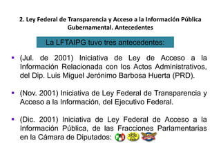 2. Ley Federal de Transparencia y Acceso a la Información Pública
Gubernamental. Antecedentes
 (Jul. de 2001) Iniciativa de Ley de Acceso a la
Información Relacionada con los Actos Administrativos,
del Dip. Luis Miguel Jerónimo Barbosa Huerta (PRD).
 (Nov. 2001) Iniciativa de Ley Federal de Transparencia y
Acceso a la Información, del Ejecutivo Federal.
 (Dic. 2001) Iniciativa de Ley Federal de Acceso a la
Información Pública, de las Fracciones Parlamentarias
en la Cámara de Diputados:
La LFTAIPG tuvo tres antecedentes:
 