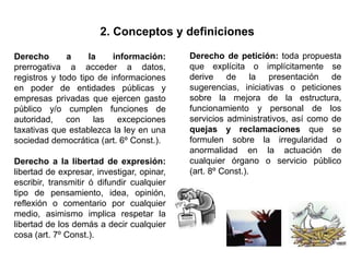 2. Conceptos y definiciones
Derecho a la información:
prerrogativa a acceder a datos,
registros y todo tipo de informaciones
en poder de entidades públicas y
empresas privadas que ejercen gasto
público y/o cumplen funciones de
autoridad, con las excepciones
taxativas que establezca la ley en una
sociedad democrática (art. 6º Const.).
Derecho a la libertad de expresión:
libertad de expresar, investigar, opinar,
escribir, transmitir ó difundir cualquier
tipo de pensamiento, idea, opinión,
reflexión o comentario por cualquier
medio, asimismo implica respetar la
libertad de los demás a decir cualquier
cosa (art. 7º Const.).
Derecho de petición: toda propuesta
que explícita o implícitamente se
derive de la presentación de
sugerencias, iniciativas o peticiones
sobre la mejora de la estructura,
funcionamiento y personal de los
servicios administrativos, así como de
quejas y reclamaciones que se
formulen sobre la irregularidad o
anormalidad en la actuación de
cualquier órgano o servicio público
(art. 8º Const.).
 