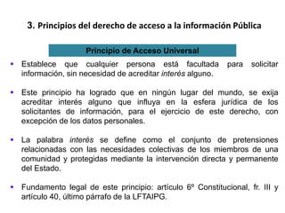 3. Principios del derecho de acceso a la información Pública
Principio de Acceso Universal
 Establece que cualquier persona está facultada para solicitar
información, sin necesidad de acreditar interés alguno.
 Este principio ha logrado que en ningún lugar del mundo, se exija
acreditar interés alguno que influya en la esfera jurídica de los
solicitantes de información, para el ejercicio de este derecho, con
excepción de los datos personales.
 La palabra interés se define como el conjunto de pretensiones
relacionadas con las necesidades colectivas de los miembros de una
comunidad y protegidas mediante la intervención directa y permanente
del Estado.
 Fundamento legal de este principio: artículo 6º Constitucional, fr. III y
artículo 40, último párrafo de la LFTAIPG.
 