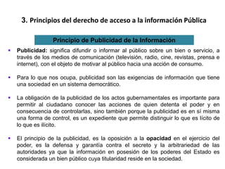 3. Principios del derecho de acceso a la información Pública
Principio de Publicidad de la Información
 Publicidad: significa difundir o informar al público sobre un bien o servicio, a
través de los medios de comunicación (televisión, radio, cine, revistas, prensa e
internet), con el objeto de motivar al público hacia una acción de consumo.
 Para lo que nos ocupa, publicidad son las exigencias de información que tiene
una sociedad en un sistema democrático.
 La obligación de la publicidad de los actos gubernamentales es importante para
permitir al ciudadano conocer las acciones de quien detenta el poder y en
consecuencia de controlarlas, sino también porque la publicidad es en sí misma
una forma de control, es un expediente que permite distinguir lo que es lícito de
lo que es ilícito.
 El principio de la publicidad, es la oposición a la opacidad en el ejercicio del
poder, es la defensa y garantía contra el secreto y la arbitrariedad de las
autoridades ya que la información en posesión de los poderes del Estado es
considerada un bien público cuya titularidad reside en la sociedad.
 