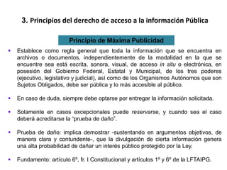 3. Principios del derecho de acceso a la información Pública
Principio de Máxima Publicidad
 Establece como regla general que toda la información que se encuentra en
archivos o documentos, independientemente de la modalidad en la que se
encuentre sea está escrita, sonora, visual, de acceso in situ o electrónica, en
posesión del Gobierno Federal, Estatal y Municipal, de los tres poderes
(ejecutivo, legislativo y judicial), así como de los Organismos Autónomos que son
Sujetos Obligados, debe ser pública y lo más accesible al público.
 En caso de duda, siempre debe optarse por entregar la información solicitada.
 Solamente en casos excepcionales puede reservarse, y cuando sea el caso
deberá acreditarse la “prueba de daño”.
 Prueba de daño: implica demostrar -sustentando en argumentos objetivos, de
manera clara y contundente-, que la divulgación de cierta información genera
una alta probabilidad de dañar un interés público protegido por la Ley.
 Fundamento: artículo 6º, fr. I Constitucional y artículos 1º y 6º de la LFTAIPG.
 