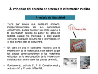 3. Principios del derecho de acceso a la información Pública
Principio de Gratuidad
 Tiene por objeto que cualquier persona,
independientemente de sus condiciones
económicas, pueda acceder sin costo alguno a
la información pública en poder del gobierno
federal, estatal y/o municipal, o bien pueda
consultar cualquier documento o información en
el sitio donde esta se encuentre.
 En caso de que el solicitante requiera que la
información se le reproduzca, éste deberá pagar
los gastos correspondientes a los materiales
utilizados en la reproducción de la información
solicitada y/o, en su caso, los gastos de envío.
 Fundamento: artículo 6º, fr. III Constitucional y
artículos 50 y 53 de la LFTAIPG.
 
