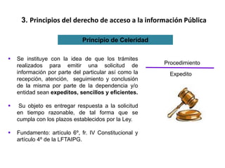3. Principios del derecho de acceso a la información Pública
Principio de Celeridad
 Se instituye con la idea de que los trámites
realizados para emitir una solicitud de
información por parte del particular así como la
recepción, atención, seguimiento y conclusión
de la misma por parte de la dependencia y/o
entidad sean expeditos, sencillos y eficientes.
 Su objeto es entregar respuesta a la solicitud
en tiempo razonable, de tal forma que se
cumpla con los plazos establecidos por la Ley.
 Fundamento: artículo 6º, fr. IV Constitucional y
artículo 4º de la LFTAIPG.
Procedimiento
Expedito
 