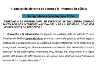 4. Límites del derecho de acceso a la información pública
Jurisprudencia de la Suprema Corte
“DERECHO A LA INFORMACIÓN, SU EJERCICIO SE ENCUENTRA LIMITADO
TANTO POR LOS INTERESES NACIONALES Y DE LA SOCIEDAD, COMO POR
LOS DERECHOS DE TERCEROS”.
“… el derecho a la información consagrado en la última parte del artículo 6º de la
Constitución Federal no es absoluto, sino que, como toda garantía, se halla sujeto a
limitaciones o excepciones que se sustentan, fundamentalmente, en la protección de
la seguridad nacional y en el respeto tanto a los intereses de la sociedad como a los
derechos de los gobernados, limitaciones que, incluso, han dado origen a la figura
jurídica del secreto de información que se conoce en la doctrina como “reserva de
información” o “secreto burocrático”…”
 