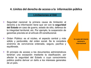  Seguridad nacional: la primera causa de limitación al
derecho a la información tiene que ver con la seguridad
del Estado en caso de guerra, estado de sitio, defensa de
la integridad territorial, etc. Por ejemplo, la suspensión de
garantías prevista en el artículo 29 constitucional.
 Orden Público: es el núcleo, el aspecto central y más
sólido y perdurable, del orden social. Se le considera
sinónimo de convivencia ordenada, segura, pacífica y
equilibrada.
 El principio de acceso a los documentos administrativos
tendrían una excepción mediante la clasificación, por
afectar la seguridad del Estado o cuyo conocimiento
público podría derivar un daño a los intereses generales
de un país.
4. Límites del derecho de acceso a la información pública
Limitaciones al DAI
En razón del interés
nacional e
internacional
 