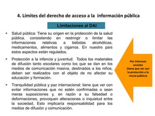  Salud pública: Tiene su origen en la protección de la salud
pública, consistiendo en restringir o limitar las
informaciones relativas a bebidas alcohólicas,
medicamentos, alimentos y cigarros. En nuestro país
estos aspectos están regulados.
 Protección a la infancia y juventud: Todos los materiales
de difusión tanto escolares como los que se dan en los
medios de comunicación masiva, destinados a los niños,
deben ser realizados con el objeto de no afectar su
educación y formación.
 Tranquilidad pública y paz internacional: tiene que ver con
evitar informaciones que no estén confirmadas o sean
meras suposiciones y, en razón a su falsedad o
deformaciones, provoquen alteraciones o inquietud entre
la sociedad. Esto implicaría responsabilidad para los
medios de difusión y comunicación.
4. Límites del derecho de acceso a la información pública
Limitaciones al DAI
Por intereses
sociales
(tiene que ver con
la protección a la
moral pública)
 