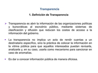 Transparencia
1. Definición de Transparencia
 Transparencia es abrir la información de las organizaciones políticas
y burocráticas al escrutinio público, mediante sistemas de
clasificación y difusión que reducen los costos de acceso a la
información del gobierno.
 La transparencia no implica un acto de rendir cuentas a un
destinatario específico, sino la práctica de colocar la información en
la vitrina pública para que aquellos interesados puedan revisarla,
analizarla y, en su caso, usarla como mecanismo para sancionar en
caso de anomalías.
 Es dar a conocer información pública de manera oficiosa.
 
