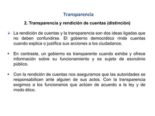 Transparencia
2. Transparencia y rendición de cuentas (distinción)
 La rendición de cuentas y la transparencia son dos ideas ligadas que
no deben confundirse. El gobierno democrático rinde cuentas
cuando explica o justifica sus acciones a los ciudadanos.
 En contraste, un gobierno es transparente cuando exhibe y ofrece
información sobre su funcionamiento y es sujeto de escrutinio
público.
 Con la rendición de cuentas nos aseguramos que las autoridades se
responsabilicen ante alguien de sus actos. Con la transparencia
exigimos a los funcionarios que actúen de acuerdo a la ley y de
modo ético.
 