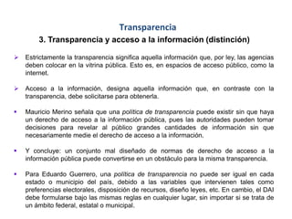 Transparencia
3. Transparencia y acceso a la información (distinción)
 Estrictamente la transparencia significa aquella información que, por ley, las agencias
deben colocar en la vitrina pública. Esto es, en espacios de acceso público, como la
internet.
 Acceso a la información, designa aquella información que, en contraste con la
transparencia, debe solicitarse para obtenerla.
 Mauricio Merino señala que una política de transparencia puede existir sin que haya
un derecho de acceso a la información pública, pues las autoridades pueden tomar
decisiones para revelar al público grandes cantidades de información sin que
necesariamente medie el derecho de acceso a la información.
 Y concluye: un conjunto mal diseñado de normas de derecho de acceso a la
información pública puede convertirse en un obstáculo para la misma transparencia.
 Para Eduardo Guerrero, una política de transparencia no puede ser igual en cada
estado o municipio del país, debido a las variables que intervienen tales como
preferencias electorales, disposición de recursos, diseño leyes, etc. En cambio, el DAI
debe formularse bajo las mismas reglas en cualquier lugar, sin importar si se trata de
un ámbito federal, estatal o municipal.
 