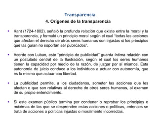 Transparencia
4. Orígenes de la transparencia
 Kant (1724-1802), señaló la profunda relación que existe entre la moral y la
transparencia, y formuló un principio moral según el cual “todas las acciones
que afectan el derecho de otros seres humanos son injustas si los principios
que las guían no soportan ser publicados”.
 Acorde con Luban, este “principio de publicidad” guarda íntima relación con
un postulado central de la Ilustración, según el cual los seres humanos
tienen la capacidad por medio de la razón, de juzgar por sí mismos. Esta
autonomía de juicio conduce a los individuos a actuar con autonomía, que
es lo mismo que actuar con libertad.
 La publicidad permite, a los ciudadanos, someter las acciones que les
afectan o que son relativas al derecho de otros seres humanos, al examen
de su propio entendimiento.
 Si este examen público termina por condenar o reprobar los principios o
máximas de las que se desprenden estas acciones o políticas, entonces se
trata de acciones o políticas injustas o moralmente incorrectas.
 
