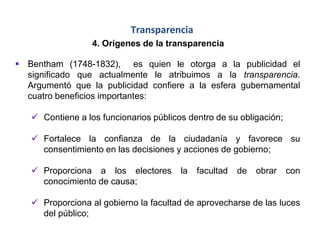 Transparencia
4. Orígenes de la transparencia
 Bentham (1748-1832), es quien le otorga a la publicidad el
significado que actualmente le atribuimos a la transparencia.
Argumentó que la publicidad confiere a la esfera gubernamental
cuatro beneficios importantes:
 Contiene a los funcionarios públicos dentro de su obligación;
 Fortalece la confianza de la ciudadanía y favorece su
consentimiento en las decisiones y acciones de gobierno;
 Proporciona a los electores la facultad de obrar con
conocimiento de causa;
 Proporciona al gobierno la facultad de aprovecharse de las luces
del público;
 