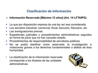  Información Reservada [Máximo 12 años] (Art. 14 LFTAIPG)
 La que por disposición expresa de una ley así sea considerada.
 Los secretos industrial, comercial, fiscal, bancario, fiduciario, etc
 Las averiguaciones previas.
 Expedientes judiciales y procedimientos administrativos seguidos
en forma de juicio que no han causado estado.
 Procedimientos de responsabilidad de servidores públicos.
 No se podrá clasificar como reservada: la investigación a
violaciones graves a los derechos fundamentales o delitos de lesa
humanidad.
• La clasificación de la información reservada
corresponde a los titulares de las unidades
administrativas
Clasificación de Información
 
