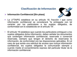  Información Confidencial [Sin plazo]
 La LFTAIPG establece en su artículo 18, fracción I que como
información confidencial se considerará “la entregada con tal
carácter por los particulares a los sujetos obligados, de
conformidad con lo establecido en el artículo 19”.
• El artículo 19 establece que cuando los particulares entreguen a los
sujetos obligados dicha información, deben señalar los documentos
que contengan información confidencial, reservada o comercial
reservada, siempre que tengan el derecho de reservarse la
información, de conformidad con las disposiciones aplicables. En el
caso de que exista una solicitud de acceso que incluya información
confidencial, los sujetos obligados la comunicarán siempre y
cuando medie el consentimiento expreso del particular titular de la
información confidencial.
Clasificación de Información
 