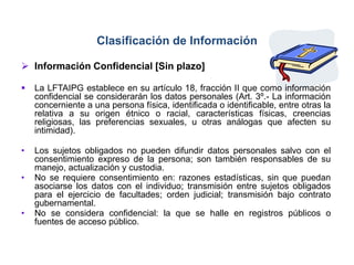 Clasificación de Información
 Información Confidencial [Sin plazo]
 La LFTAIPG establece en su artículo 18, fracción II que como información
confidencial se considerarán los datos personales (Art. 3º.- La información
concerniente a una persona física, identificada o identificable, entre otras la
relativa a su origen étnico o racial, características físicas, creencias
religiosas, las preferencias sexuales, u otras análogas que afecten su
intimidad).
• Los sujetos obligados no pueden difundir datos personales salvo con el
consentimiento expreso de la persona; son también responsables de su
manejo, actualización y custodia.
• No se requiere consentimiento en: razones estadísticas, sin que puedan
asociarse los datos con el individuo; transmisión entre sujetos obligados
para el ejercicio de facultades; orden judicial; transmisión bajo contrato
gubernamental.
• No se considera confidencial: la que se halle en registros públicos o
fuentes de acceso público.
 
