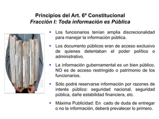 Principios del Art. 6º Constitucional
Fracción I: Toda información es Pública
 Los funcionarios tenían amplia discrecionalidad
para manejar la información pública.
 Los documento públicos eran de acceso exclusivo
de quienes detentaban el poder político o
administrativo.
 La información gubernamental es un bien público,
NO es de acceso restringido o patrimonio de los
funcionarios.
 Sólo podrá reservarse información por razones de
interés público: seguridad nacional, seguridad
pública, dañe estabilidad financiera, etc.
 Máxima Publicidad: En cado de duda de entregar
o no la información, deberá prevalecer lo primero.
 