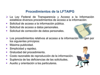  La Ley Federal de Transparencia y Acceso a la Información
establece diversos procedimientos de acceso a la información:
 Solicitud de acceso a la información pública.
 Solicitud de acceso a datos personales.
 Solicitud de corrección de datos personales.
 Los procedimientos relativos al acceso a la información se rigen por
los siguientes principios:
 Máxima publicidad.
 Simplicidad y rapidez.
 Gratuidad del procedimiento.
 Costo razonable de reproducción de la información.
 Suplencia de las deficiencias de las solicitudes.
 Auxilio y orientación a los particulares.
Procedimientos de la LFTAIPG
 