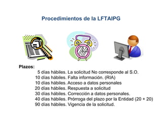 Plazos:
5 días hábiles. La solicitud No corresponde al S.O.
10 días hábiles. Falta información. (RIA)
10 días hábiles. Acceso a datos personales
20 días hábiles. Respuesta a solicitud
30 días hábiles. Corrección a datos personales.
40 días hábiles. Prórroga del plazo por la Entidad (20 + 20)
90 días hábiles. Vigencia de la solicitud.
Procedimientos de la LFTAIPG
 