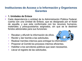  1. Unidades de Enlace
 Cada dependencia o entidad de la Administración Pública Federal,
cuenta con una Unidad de Enlace, que es designada por el titular
de aquella, y que esta conformada con los recursos humanos,
materiales y presupuestarios asignados, sin que se le destinen
fondos adicionales para sus funciones:
• Recabar y difundir la información de oficio.
• Recibir y dar tramite a las solicitudes.
• Realizar tramites internos para entregar la información.
• Proponer al Comité los procesos internos eficientes.
• Habilitar a los servidores públicos que sean necesarios.
• Llevar el registro de las solicitudes.
Instituciones de Acceso a la Información y Organismos
Garantes
 
