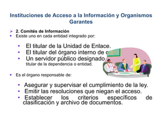  2. Comités de Información
 Existe uno en cada entidad integrado por:
• El titular de la Unidad de Enlace.
• El titular del órgano interno de control.
• Un servidor público designado por el
titular de la dependencia o entidad.
 Es el órgano responsable de:
• Asegurar y supervisar el cumplimiento de la ley.
• Emitir las resoluciones que niegan el acceso.
• Establecer los criterios específicos de
clasificación y archivo de documentos.
Instituciones de Acceso a la Información y Organismos
Garantes
 