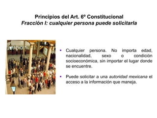 Principios del Art. 6º Constitucional
Fracción I: cualquier persona puede solicitarla
 Cualquier persona. No importa edad,
nacionalidad, sexo o condición
socioeconómica, sin importar el lugar donde
se encuentre.
 Puede solicitar a una autoridad mexicana el
acceso a la información que maneja.
 
