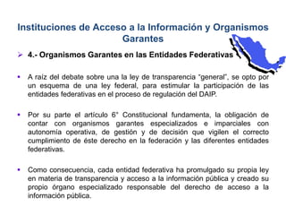  4.- Organismos Garantes en las Entidades Federativas
 A raíz del debate sobre una la ley de transparencia “general”, se opto por
un esquema de una ley federal, para estimular la participación de las
entidades federativas en el proceso de regulación del DAIP.
 Por su parte el artículo 6° Constitucional fundamenta, la obligación de
contar con organismos garantes especializados e imparciales con
autonomía operativa, de gestión y de decisión que vigilen el correcto
cumplimiento de éste derecho en la federación y las diferentes entidades
federativas.
 Como consecuencia, cada entidad federativa ha promulgado su propia ley
en materia de transparencia y acceso a la información pública y creado su
propio órgano especializado responsable del derecho de acceso a la
información pública.
Instituciones de Acceso a la Información y Organismos
Garantes
 