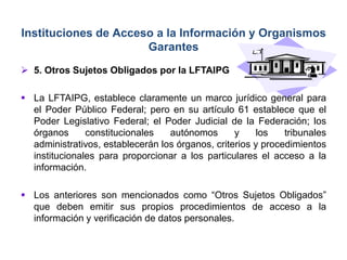  5. Otros Sujetos Obligados por la LFTAIPG
 La LFTAIPG, establece claramente un marco jurídico general para
el Poder Público Federal; pero en su artículo 61 establece que el
Poder Legislativo Federal; el Poder Judicial de la Federación; los
órganos constitucionales autónomos y los tribunales
administrativos, establecerán los órganos, criterios y procedimientos
institucionales para proporcionar a los particulares el acceso a la
información.
 Los anteriores son mencionados como “Otros Sujetos Obligados”
que deben emitir sus propios procedimientos de acceso a la
información y verificación de datos personales.
Instituciones de Acceso a la Información y Organismos
Garantes
 